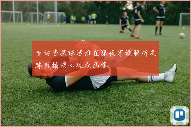 专访资深球迷谁在深夜守候解析足球直播核心观众画像