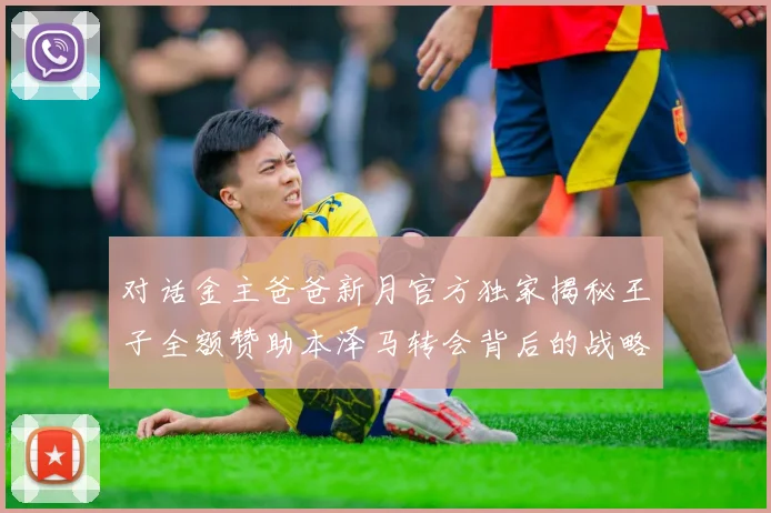 对话金主爸爸新月官方独家揭秘王子全额赞助本泽马转会背后的战略布局