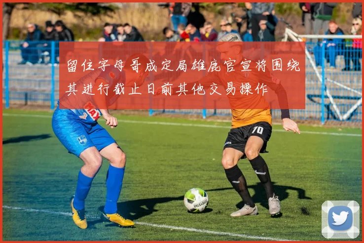 留住字母哥成定局雄鹿官宣将围绕其进行截止日前其他交易操作